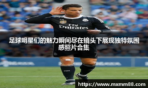 足球明星们的魅力瞬间尽在镜头下展现独特氛围感照片合集