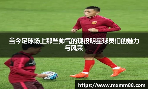当今足球场上那些帅气的现役明星球员们的魅力与风采