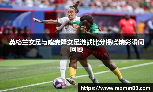 英格兰女足与喀麦隆女足激战比分揭晓精彩瞬间回顾