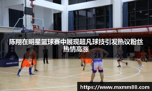 陈翔在明星篮球赛中展现超凡球技引发热议粉丝热情高涨